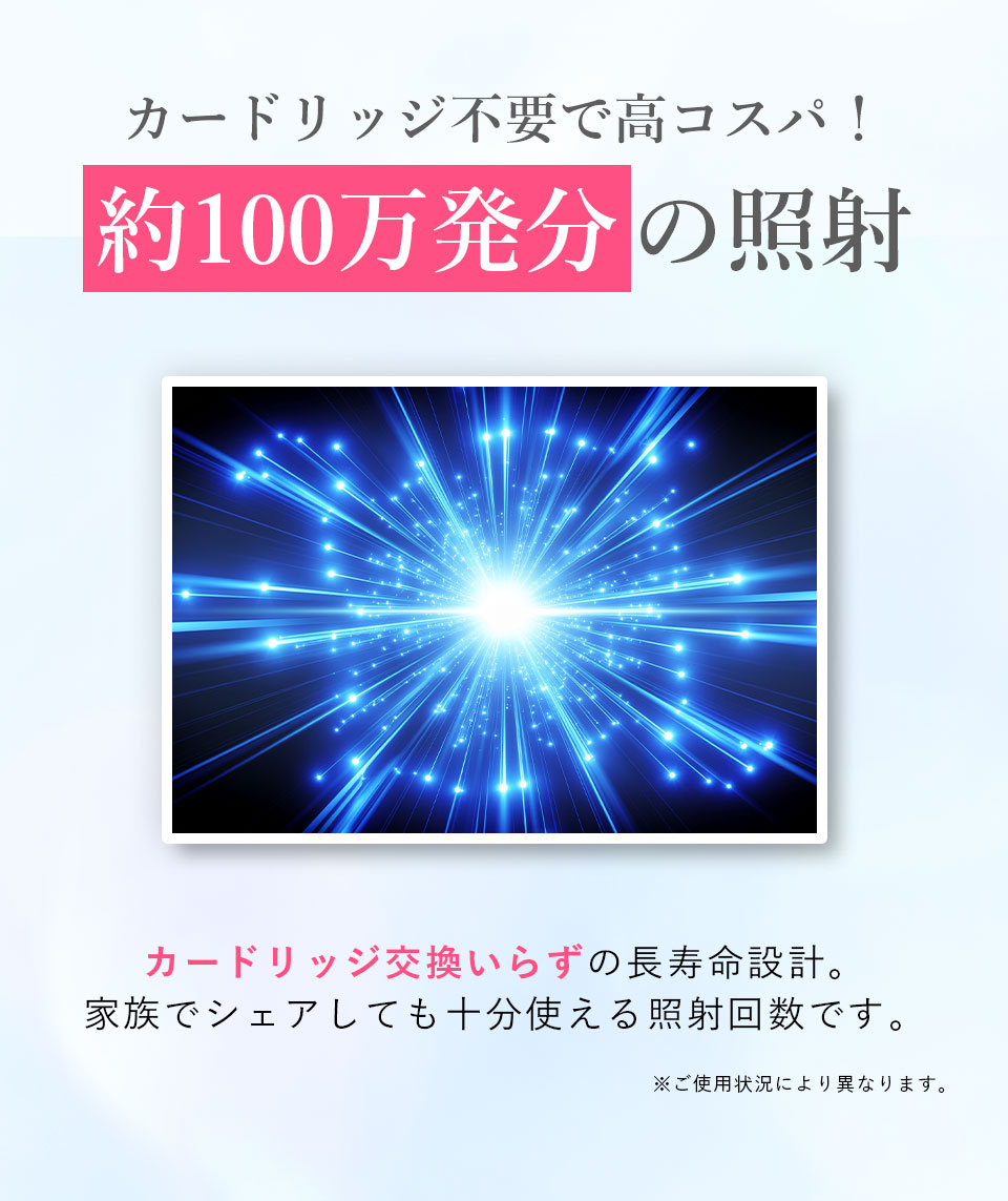 カードリッジ不要で高コスパ！ 約100万発分の照射 カードリッジ交換いらずの長寿命設計。家族でシェアしても十分使える照射回数です。※ご使用状況により異なります。