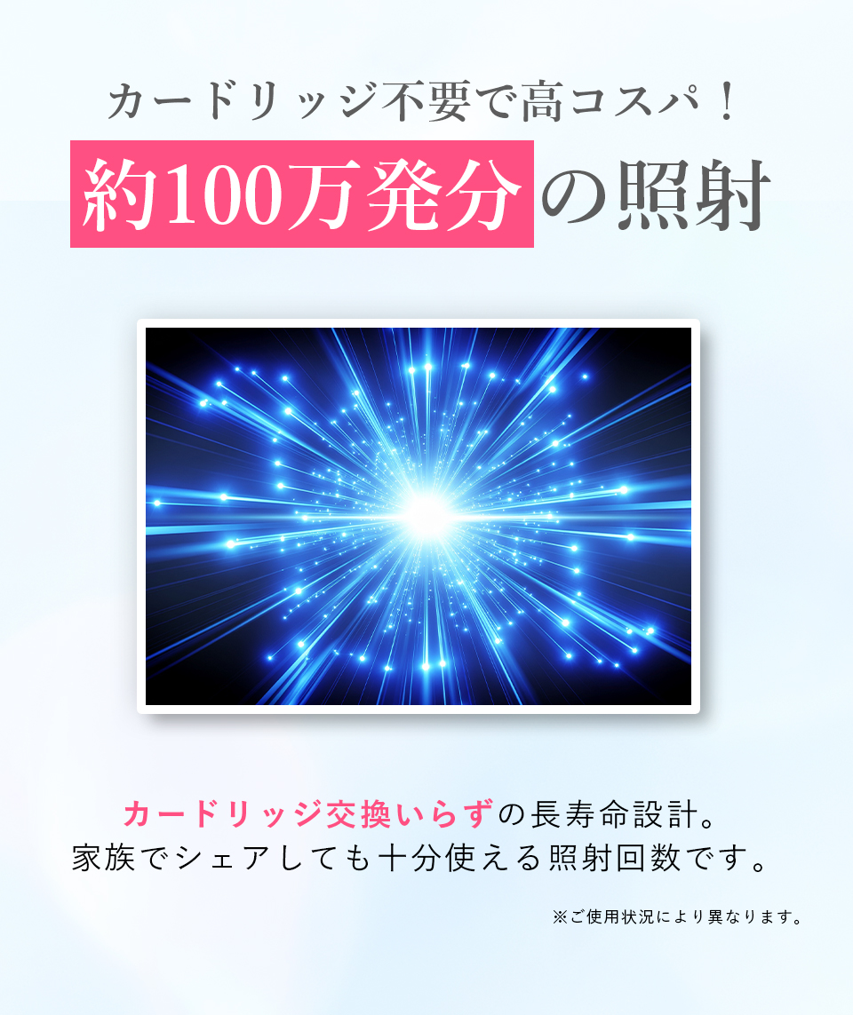カードリッジ不要で高コスパ！ 約100万発分の照射 カードリッジ交換いらずの長寿命設計。家族でシェアしても十分使える照射回数です。※ご使用状況により異なります。