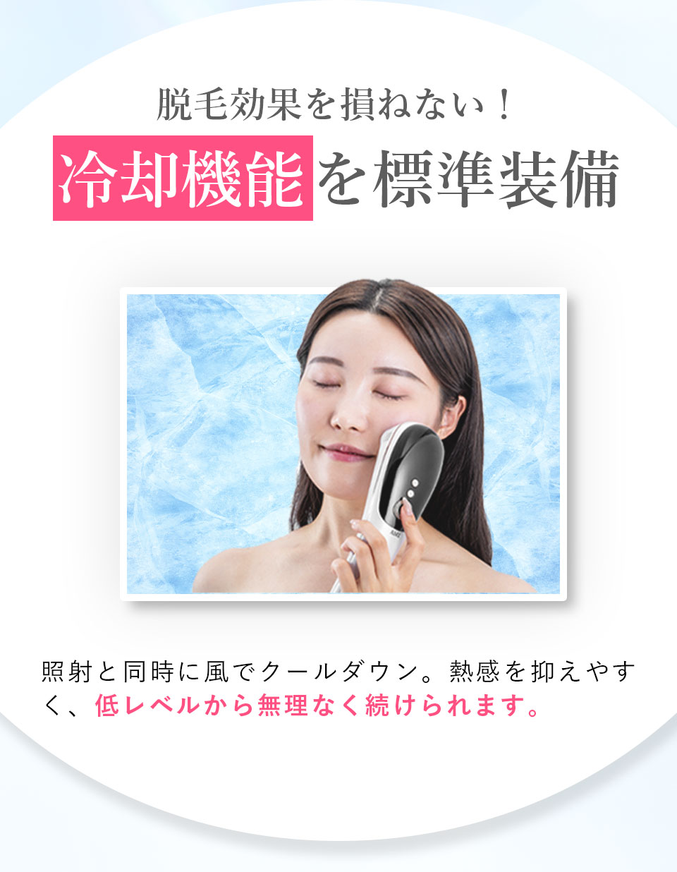 脱毛効果を損ねない！ 冷却機能を標準装備 照射と同時に風でクールダウン。熱感を抑えやすく、低レベルから無理なく続けられます。