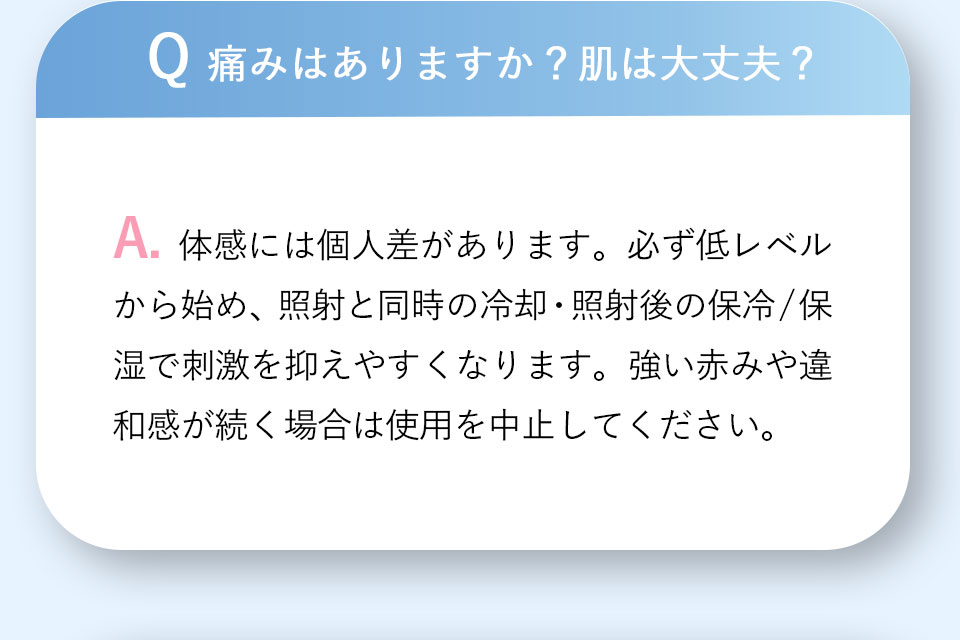 Q 痛みはありますか？肌は大丈夫？A.体感には個人差があります。必ず低レベルから始め、照射と同時の冷却・照射後の保冷／保湿で刺激を抑えやすくなります。強い赤みや違和感が続く場合は使用を中止してください。