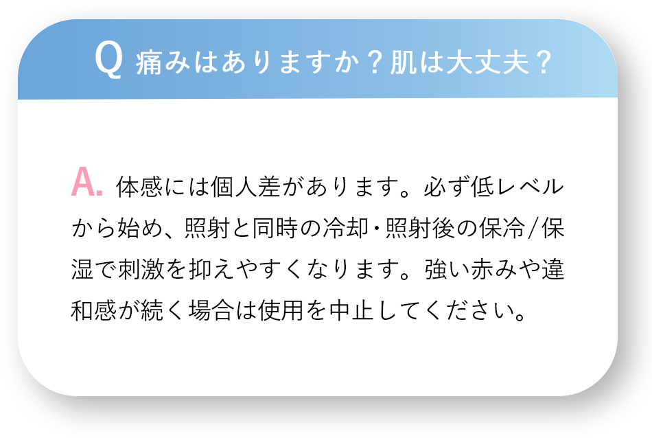 Q 痛みはありますか？肌は大丈夫？A.体感には個人差があります。必ず低レベルから始め、照射と同時の冷却・照射後の保冷／保湿で刺激を抑えやすくなります。強い赤みや違和感が続く場合は使用を中止してください。