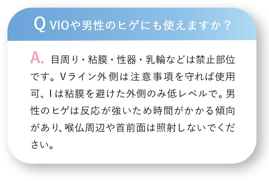 Q VIOや男性のヒゲにも使えますか？A.目周り・粘膜・性器・乳輪などは禁止部位です。Vライン外側は注意事項を守れば使用可、Iは粘膜を避けた外側のみ低レベルで。男性のヒゲは反応が強いため時間がかかる傾向があり、喉仏周辺や首前面は照射しないでください。