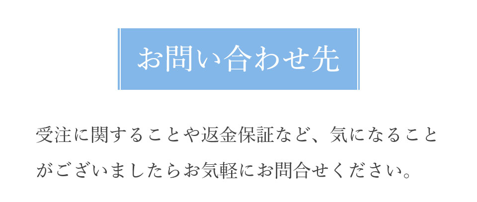 お問い合わせ先 受注に関することや返金保証など、気になることがございましたらお気軽にお問合せください。