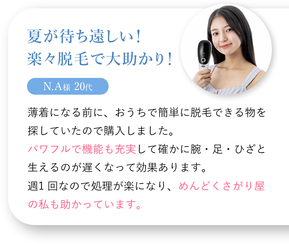 夏が待ち遠しい！楽々脱毛で大助かり！ N.A様 20代 薄着になる前に、おうちで簡単に脱毛できる物を探していたので購入しました。パワフルで機能も充実して確かに腕・足・ひざと生えるのが遅くなって効果があります。週一回なので処理が楽になり、めんどくさがり屋の私も助かっています。