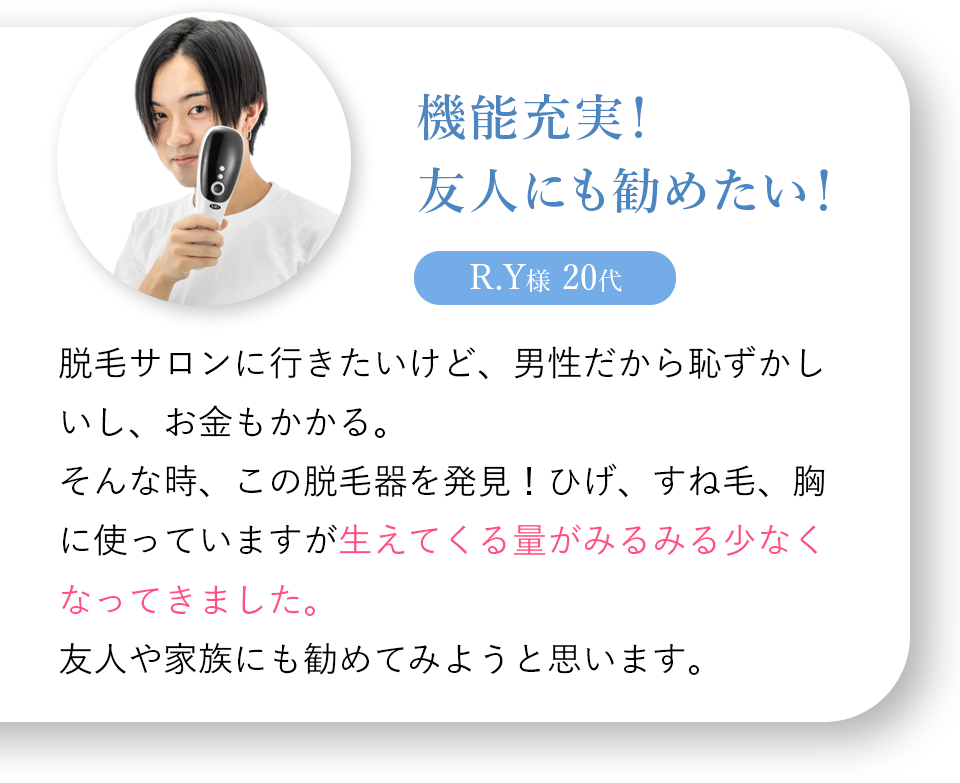 機能充実！友人にも勧めたい！R.Y様 20代 脱毛サロンに行きたいけど、男性だから恥ずかしいし、お金もかかる。そんな時、この脱毛器を発見！ひげ、すね毛、胸に使っていますが生えてくる量がみるみる少なくなってきました。友人や家族にも勧めてみようと思います。